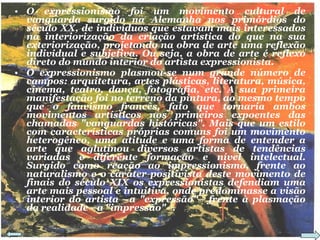 O expressionismo foi um movimento cultural de vanguarda surgido na Alemanha nos primórdios do século XX, de indivíduos que estavam mais interessados na interiorização da criação artística do que na sua exteriorização, projetando na obra de arte uma reflexão individual e subjetiva. Ou seja, a obra de arte é reflexo direto do mundo interior do artista expressionista. O expressionismo plasmou-se num grande número de campos: arquitetura, artes plásticas, literatura, música, cinema, teatro, dança, fotografia, etc. A sua primeira manifestação foi no terreno da pintura, ao mesmo tempo que o fauvismo francês, fato que tornaria ambos movimentos artísticos nos primeiros expoentes das chamadas "vanguardas históricas". Mais que um estilo com características próprias comuns foi um movimento heterogêneo, uma atitude e uma forma de entender a arte que aglutinou diversos artistas de tendências variadas e diferente formação e nível intelectual. Surgido como reação ao impressionismo, frente ao naturalismo e o caráter positivista deste movimento de finais do século XIX os expressionistas defendiam uma arte mais pessoal e intuitiva, onde predominasse a visão interior do artista –a "expressão"– frente à plasmação da realidade –a "impressão"–. 