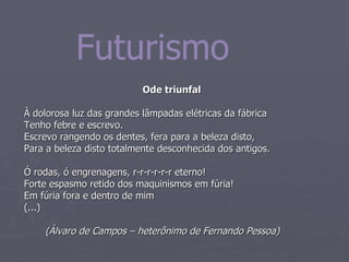 Ode triunfal À dolorosa luz das grandes lâmpadas elétricas da fábrica Tenho febre e escrevo. Escrevo rangendo os dentes, fera para a beleza disto, Para a beleza disto totalmente desconhecida dos antigos. Ó rodas, ó engrenagens, r-r-r-r-r-r eterno! Forte espasmo retido dos maquinismos em fúria! Em fúria fora e dentro de mim (...)  (Álvaro de Campos – heterônimo de Fernando Pessoa) Futurismo 
