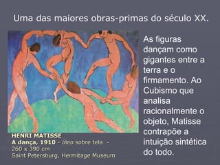 HENRI MATISSE A dança, 1910  - óleo sobre tela  -  260 x 390 cm Saint Petersburg, Hermitage Museum Uma das maiores obras-primas do século XX.  As figuras dançam como gigantes entre a terra e o firmamento. Ao Cubismo que analisa racionalmente o objeto, Matisse contrapõe a intuição sintética do todo.   