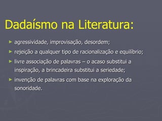 agressividade, improvisação, desordem; rejeição a qualquer tipo de racionalização e equilíbrio; livre associação de palavras – o acaso substitui a inspiração, a brincadeira substitui a seriedade; invenção de palavras com base na exploração da sonoridade. Dadaísmo na Literatura:   