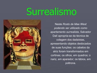 Surrealismo Neste  Rosto de Mae West podendo ser utilizado como apartamento surrealista , Salvador Dalí apropria-se da técnica de colagem dos dadaístas, apresentando objetos deslocados de suas funções: os cabelos da atriz foram transformados em cortinas; os olhos, em quadros; o nariz, em aparador; os lábios, em poltrona. 