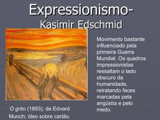 Expressionismo-  Kasimir Edschmid O grito  (1893), de Edvard Munch; óleo sobre cartão. Movimento bastante influenciado pela primeira Guerra Mundial. Os quadros impressionistas ressaltam o lado  obscuro da humanidade, retratando faces marcadas pela angústia e pelo medo.  