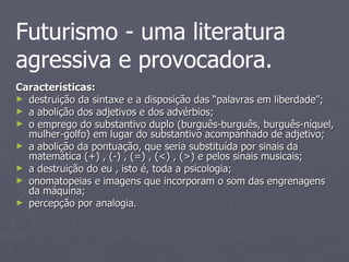 Características:  destruição da sintaxe e a disposição das “palavras em liberdade”; a abolição dos adjetivos e dos advérbios; o emprego do substantivo duplo (burguês-burguês, burguês-níquel, mulher-golfo) em lugar do substantivo acompanhado de adjetivo; a abolição da pontuação, que seria substituída por sinais da matemática (+) , (-) , (=) , (<) , (>) e pelos sinais musicais; a destruição do eu , isto é, toda a psicologia; onomatopeias e imagens que incorporam o som das engrenagens da máquina; percepção por analogia. Futurismo   - uma literatura agressiva e provocadora. 