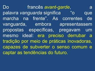 Do francês avant-garde, a
palavra vanguarda significa “o que
marcha na frente”. As correntes de
vanguarda, embora apresentassem
propostas específicas, pregavam um
mesmo ideal: era preciso derrubar a
tradição por meio de práticas inovadoras,
capazes de subverter o senso comum e
captar as tendências do futuro.
 