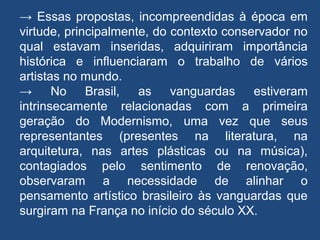 → Essas propostas, incompreendidas à época em
virtude, principalmente, do contexto conservador no
qual estavam inseridas, adquiriram importância
histórica e influenciaram o trabalho de vários
artistas no mundo.
→ No Brasil, as vanguardas estiveram
intrinsecamente relacionadas com a primeira
geração do Modernismo, uma vez que seus
representantes (presentes na literatura, na
arquitetura, nas artes plásticas ou na música),
contagiados pelo sentimento de renovação,
observaram a necessidade de alinhar o
pensamento artístico brasileiro às vanguardas que
surgiram na França no início do século XX.
 