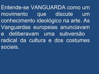 Entende-se VANGUARDA como um
movimento que discute um
conhecimento ideológico na arte. As
Vanguardas europeias anunciavam
e deliberavam uma subversão
radical da cultura e dos costumes
sociais.
 