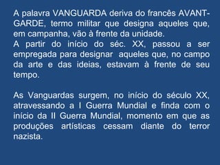 A palavra VANGUARDA deriva do francês AVANT-
GARDE, termo militar que designa aqueles que,
em campanha, vão à frente da unidade.
A partir do início do séc. XX, passou a ser
empregada para designar aqueles que, no campo
da arte e das ideias, estavam à frente de seu
tempo.
As Vanguardas surgem, no início do século XX,
atravessando a I Guerra Mundial e finda com o
início da II Guerra Mundial, momento em que as
produções artísticas cessam diante do terror
nazista.
 