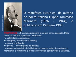 O Manifesto Futurista, de autoria
do poeta italiano Filippo Tommaso
Marinetti (1876 - 1944), é
publicado em Paris em 1909.
PROPOSTAS: o Futurismo propunha a ruptura com o passado. Mais
que isso: destruir o passado. Exaltavam:
• a velocidade, o progresso;
• a coragem, a audácia e a revolta;
• o soco e a bofetada;
• a guerra – única higiene do mundo;
• pregava a demolição de bibliotecas e museus, além de combater o
moralismo, o feminismo e todas as covardias oportunistas e utilitárias.
Imagem:Marinetti/PublicDomain
 