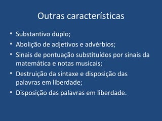 Outras características
• Substantivo duplo;
• Abolição de adjetivos e advérbios;
• Sinais de pontuação substituídos por sinais da
matemática e notas musicais;
• Destruição da sintaxe e disposição das
palavras em liberdade;
• Disposição das palavras em liberdade.
 