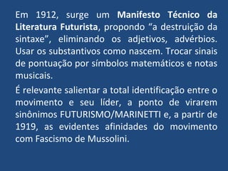 Em 1912, surge um Manifesto Técnico da
Literatura Futurista, propondo “a destruição da
sintaxe”, eliminando os adjetivos, advérbios.
Usar os substantivos como nascem. Trocar sinais
de pontuação por símbolos matemáticos e notas
musicais.
É relevante salientar a total identificação entre o
movimento e seu líder, a ponto de virarem
sinônimos FUTURISMO/MARINETTI e, a partir de
1919, as evidentes afinidades do movimento
com Fascismo de Mussolini.
 