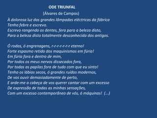 ODE TRIUNFAL
(Álvares de Campos)
À dolorosa luz das grandes lâmpadas eléctricas da fábrica
Tenho febre e escrevo.
Escrevo rangendo os dentes, fera para a beleza disto,
Para a beleza disto totalmente desconhecida dos antigos.
Ó rodas, ó engrenagens, r-r-r-r-r-r-r eterno!
Forte espasmo retido dos maquinismos em fúria!
Em fúria fora e dentro de mim,
Por todos os meus nervos dissecados fora,
Por todas as papilas fora de tudo com que eu sinto!
Tenho os lábios secos, ó grandes ruídos modernos,
De vos ouvir demasiadamente de perto,
E arde-me a cabeça de vos querer cantar com um excesso
De expressão de todas as minhas sensações,
Com um excesso contemporâneo de vós, ó máquinas! (...)
 