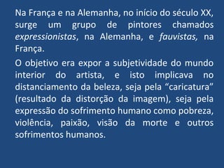 Na França e na Alemanha, no início do século XX,
surge um grupo de pintores chamados
expressionistas, na Alemanha, e fauvistas, na
França.
O objetivo era expor a subjetividade do mundo
interior do artista, e isto implicava no
distanciamento da beleza, seja pela “caricatura”
(resultado da distorção da imagem), seja pela
expressão do sofrimento humano como pobreza,
violência, paixão, visão da morte e outros
sofrimentos humanos.
 