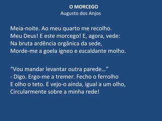O MORCEGO
Augusto dos Anjos
Meia-noite. Ao meu quarto me recolho.
Meu Deus! E este morcego! E, agora, vede:
Na bruta ardência orgânica da sede,
Morde-me a goela ígneo e escaldante molho.
“Vou mandar levantar outra parede…”
- Digo. Ergo-me a tremer. Fecho o ferrolho
E olho o teto. E vejo-o ainda, igual a um olho,
Circularmente sobre a minha rede!
 