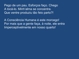 Pego de um pau. Esforços faço. Chego
A tocá-lo. Minh’alma se concentra.
Que ventre produziu tão feio parto?!
A Consciência Humana é este morcego!
Por mais que a gente faça, à noite, ele entra
Imperceptivelmente em nosso quarto!
 
