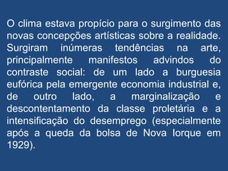 O clima estava propício para o surgimento das
novas concepções artísticas sobre a realidade.
Surgiram inúmeras tendências na arte,
principalmente manifestos advindos do
contraste social: de um lado a burguesia
eufórica pela emergente economia industrial e,
de outro lado, a marginalização e
descontentamento da classe proletária e a
intensificação do desemprego (especialmente
após a queda da bolsa de Nova Iorque em
1929).
 