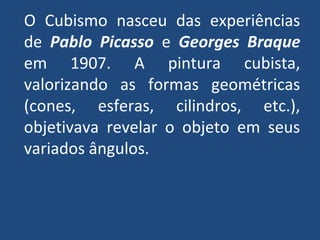 O Cubismo nasceu das experiências
de Pablo Picasso e Georges Braque
em 1907. A pintura cubista,
valorizando as formas geométricas
(cones, esferas, cilindros, etc.),
objetivava revelar o objeto em seus
variados ângulos.
 
