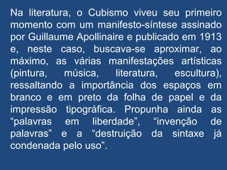 Na literatura, o Cubismo viveu seu primeiro
momento com um manifesto-síntese assinado
por Guillaume Apollinaire e publicado em 1913
e, neste caso, buscava-se aproximar, ao
máximo, as várias manifestações artísticas
(pintura, música, literatura, escultura),
ressaltando a importância dos espaços em
branco e em preto da folha de papel e da
impressão tipográfica. Propunha ainda as
“palavras em liberdade”, “invenção de
palavras” e a “destruição da sintaxe já
condenada pelo uso”.
 