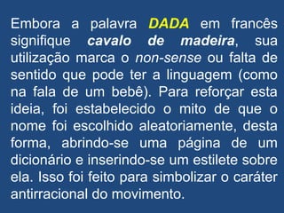 Embora a palavra DADA em francês
signifique cavalo de madeira, sua
utilização marca o non-sense ou falta de
sentido que pode ter a linguagem (como
na fala de um bebê). Para reforçar esta
ideia, foi estabelecido o mito de que o
nome foi escolhido aleatoriamente, desta
forma, abrindo-se uma página de um
dicionário e inserindo-se um estilete sobre
ela. Isso foi feito para simbolizar o caráter
antirracional do movimento.
 