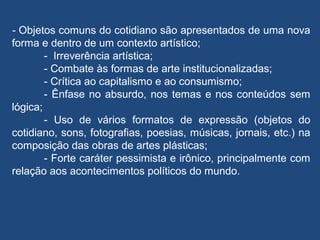 - Objetos comuns do cotidiano são apresentados de uma nova
forma e dentro de um contexto artístico;
- Irreverência artística;
- Combate às formas de arte institucionalizadas;
- Crítica ao capitalismo e ao consumismo;
- Ênfase no absurdo, nos temas e nos conteúdos sem
lógica;
- Uso de vários formatos de expressão (objetos do
cotidiano, sons, fotografias, poesias, músicas, jornais, etc.) na
composição das obras de artes plásticas;
- Forte caráter pessimista e irônico, principalmente com
relação aos acontecimentos políticos do mundo.
 