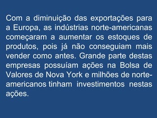 Com a diminuição das exportações para
a Europa, as indústrias norte-americanas
começaram a aumentar os estoques de
produtos, pois já não conseguiam mais
vender como antes. Grande parte destas
empresas possuíam ações na Bolsa de
Valores de Nova York e milhões de norte-
americanos tinham investimentos nestas
ações.
 