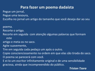 Para fazer um poema dadaísta
Pegue um jornal,
Pegue uma tesoura,
Escolha no jornal um artigo do tamanho que você deseja dar ao seu
poema.
Recorte o artigo.
Recorte em seguida com atenção algumas palavras que formam
este
artigo e meta-os no saco.
Agite suavemente,
Tire em seguida cada pedaço um após o outro.
Copie conscienciosamente na ordem em que elas são tirada do saco.
O poema se parecerá com você.
E ei-lo um escritor infinitamente original e de uma sensibilidade
graciosa, ainda que incompreendido do público.
Tristan Tzara
 