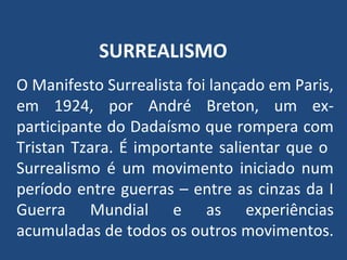SURREALISMO
O Manifesto Surrealista foi lançado em Paris,
em 1924, por André Breton, um ex-
participante do Dadaísmo que rompera com
Tristan Tzara. É importante salientar que o
Surrealismo é um movimento iniciado num
período entre guerras – entre as cinzas da I
Guerra Mundial e as experiências
acumuladas de todos os outros movimentos.
 