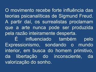 O movimento recebe forte influência das
teorias psicanalíticas de Sigmund Freud.
A partir daí, os surrealistas proclamam
que a arte nunca pode ser produzida
pela razão inteiramente desperta.
É influenciado também pelo
Expressionismo, sondando o mundo
interior, em busca do homem primitivo,
da libertação do inconsciente, da
valorização do sonho.
 