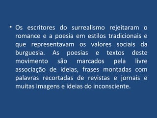 • Os escritores do surrealismo rejeitaram o
romance e a poesia em estilos tradicionais e
que representavam os valores sociais da
burguesia. As poesias e textos deste
movimento são marcados pela livre
associação de ideias, frases montadas com
palavras recortadas de revistas e jornais e
muitas imagens e ideias do inconsciente.
 