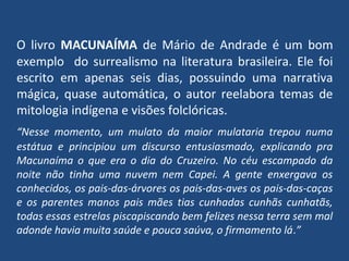 O livro MACUNAÍMA de Mário de Andrade é um bom
exemplo do surrealismo na literatura brasileira. Ele foi
escrito em apenas seis dias, possuindo uma narrativa
mágica, quase automática, o autor reelabora temas de
mitologia indígena e visões folclóricas.
“Nesse momento, um mulato da maior mulataria trepou numa
estátua e principiou um discurso entusiasmado, explicando pra
Macunaíma o que era o dia do Cruzeiro. No céu escampado da
noite não tinha uma nuvem nem Capei. A gente enxergava os
conhecidos, os pais-das-árvores os pais-das-aves os pais-das-caças
e os parentes manos pais mães tias cunhadas cunhãs cunhatãs,
todas essas estrelas piscapiscando bem felizes nessa terra sem mal
adonde havia muita saúde e pouca saúva, o firmamento lá.”
 