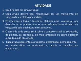 ATIVIDADE
1. Dividir a sala em cinco grupos;
2. Cada grupo deverá ficar responsável por um movimento de
vanguarda, escolhido por sorteio;
3. Os integrantes terão a tarefa de elaborar uma pintura ou um
desenho, e um poema com as características do movimento de
vanguarda pelo qual ficaram responsáveis;
4. O tema de cada grupo será sobre o contexto atual da sociedade,
da política, da economia, do meio ambiente ou sobre qualquer
outro tema da atualidade;
5. Cada grupo apresentará o trabalho, detalhando, primeiramente,
as características do movimento e, depois, o trabalho que
elaboraram.
 