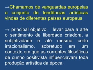 →Chamamos de vanguardas europeias
o conjunto de tendências artísticas
vindas de diferentes países europeus
→ principal objetivo: levar para a arte
o sentimento de liberdade criadora, a
subjetividade e até mesmo certo
irracionalismo, sobretudo em um
contexto em que as correntes filosóficas
de cunho positivista influenciavam toda
produção artística da época.
 