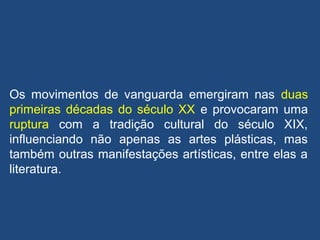 Os movimentos de vanguarda emergiram nas duas
primeiras décadas do século XX e provocaram uma
ruptura com a tradição cultural do século XIX,
influenciando não apenas as artes plásticas, mas
também outras manifestações artísticas, entre elas a
literatura.
 