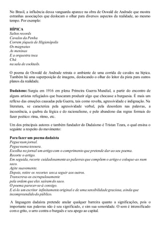 No Brasil, a influência dessa vanguarda aparece na obra de Oswald de Andrade que mostra
estranhas associações que deslocam o olhar para diversos aspectos da realidade, ao mesmo
tempo. Por exemplo:
HÍPICA
Saltos records
Cavalos da Penha
Correm jóqueis de Higienópolis
Os magnatas
As meninas
E a orquestra toca
Chá
na sala de cocktails.
O poema de Oswald de Andrade retrata o ambiente de uma corrida de cavalos na hípica.
Também há uma superposição de imagens, deslocando o olhar do leitor da pista para outros
planos da realidade.
Dadaísmo: Surgiu em 1916 em plena Primeira Guerra Mundial, a partir do encontro de
alguns artistas refugiados que buscaram produzir algo que chocasse a burguesia. É mais um
reflexo das emoções causadas pela Guerra, tais como revolta, agressividade e indignação. Na
literatura, se caracteriza pela agressividade verbal, pela desordem nas palavras, a
incoerência, a quebra da lógica e do racionalismo, e pelo abandono das regras formais do
fazer poético: rima, ritmo, etc.
Um dos principais autores e também fundador do Dadaísmo é Tristan Tzara, o qual ensina o
seguinte a respeito do movimento:
Para fazer um poema dadaísta
Peguenum jornal.
Peguenuma tesoura.
Escolha no jornal um artigo com o comprimento que pretende dar ao seu poema.
Recorte o artigo.
Em seguida, recorte cuidadosamenteas palavrasque compõem o artigo e coloque-as num
saco.
Agite suavemente.
Depois, retire os recortes unsa seguir aos outros.
Transcreva-os escrupulosamente
pela ordem que eles saíram do saco.
O poema parecer-se-á consigo.
E ei-lo um escritor infinitamenteoriginal e de uma sensibilidadegraciosa, ainda que
incompreendidodo público.
A linguagem dadaísta pretende anular qualquer barreira quanto a significações, pois o
importante nas palavras não é seu significado, e sim sua sonoridade. O som é intensificado
com o grito, o urro contra o burguês e seu apego ao capital.
 