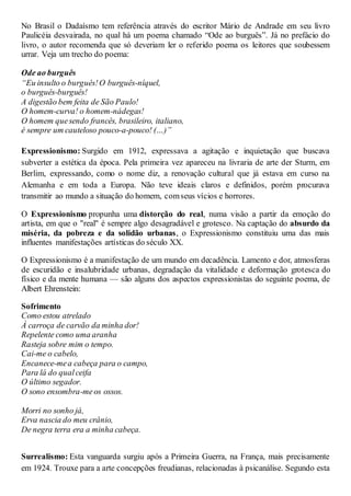 No Brasil o Dadaísmo tem referência através do escritor Mário de Andrade em seu livro
Paulicéia desvairada, no qual há um poema chamado “Ode ao burguês”. Já no prefácio do
livro, o autor recomenda que só deveriam ler o referido poema os leitores que soubessem
urrar. Veja um trecho do poema:
Ode ao burguês
“Eu insulto o burguês!O burguês-níquel,
o burguês-burguês!
A digestão bem feita de São Paulo!
O homem-curva! o homem-nádegas!
O homem quesendo francês, brasileiro, italiano,
é sempre um cauteloso pouco-a-pouco! (…)”
Expressionismo: Surgido em 1912, expressava a agitação e inquietação que buscava
subverter a estética da época. Pela primeira vez apareceu na livraria de arte der Sturm, em
Berlim, expressando, como o nome diz, a renovação cultural que já estava em curso na
Alemanha e em toda a Europa. Não teve ideais claros e definidos, porém procurava
transmitir ao mundo a situação do homem, comseus vícios e horrores.
O Expressionismo propunha uma distorção do real, numa visão a partir da emoção do
artista, em que o "real" é sempre algo desagradável e grotesco. Na captação do absurdo da
miséria, da pobreza e da solidão urbanas, o Expressionismo constituiu uma das mais
influentes manifestações artísticas do século XX.
O Expressionismo é a manifestação de um mundo em decadência. Lamento e dor, atmosferas
de escuridão e insalubridade urbanas, degradação da vitalidade e deformação grotesca do
físico e da mente humana — são alguns dos aspectos expressionistas do seguinte poema, de
Albert Ehrenstein:
Sofrimento
Como estou atrelado
À carroça de carvão da minha dor!
Repelente como uma aranha
Rasteja sobre mim o tempo.
Cai-me o cabelo,
Encanece-mea cabeça para o campo,
Para lá do qualceifa
O último segador.
O sono ensombra-meos ossos.
Morri no sonho já,
Erva nascia do meu crânio,
De negra terra era a minha cabeça.
Surrealismo: Esta vanguarda surgiu após a Primeira Guerra, na França, mais precisamente
em 1924. Trouxe para a arte concepções freudianas, relacionadas à psicanálise. Segundo esta
 