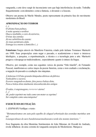 vanguarda, a arte deve surgir do inconsciente sem que haja interferências da razão. Trabalha
frequentemente com elementos como a fantasia, o devaneio e a loucura.
Observe um poema de Murilo Mendes, poeta representante da primeira fase do movimento
modernista do Brasil:
APROXIMAÇÃO DO TERROR
(...)
O abismo bate palmas,
A noite aponta o revólver.
Ouço a multidão, o coro do universo,
O trote das estrelas
Já nos subúrbiosda caneta:
As rosas perderam a fala.
Entrega-se a morte a domicílio (...)
Futurismo: Surgiu através do Manifesto Futurista, criado pelo italiano Tommaso Marinetti
em 1909. Suas proposições eram negar o passado, o academicismo e trazer o interesse
ideológico, a pesquisa, a experimentação, a técnica e a tecnologia para a arte. Marinetti
pregava o desapego ao tradicionalismo, especialmente quanto à sintaxe da língua.
Observe, por exemplo, como nos seguintes versos do poema “Ode triunfal”, de Fernando
Pessoal, manifestam-se certos traços da poesia futurista, como o tom exaltado e exclamação,
a negação do passado e a exaltação das máquinas.
À dolorosa LUZ das grandeslâmpadaselétricas da fábrica
Tenhofebre e escrevo.
Escrevo rangendoos dentes, fera para a beleza disto,
Para a beleza disto totalmente desconhecida dos antigos
Ó rodas, ó engrenagens, r-r-r-r-r-r eterno!
[...]
Ah, poder exprimir-me todo como um motor se exprime!
Ser completo como uma máquina!
EXERCÍCIOS DE FIXAÇÃO:
1. (ESPM-SP) Verifique o texto:
“Beiramarávamos em auto pelo espelho de aluguel arborizado das avenidas marinhas sem
sol.
Losangostênues de ouro bandeiranacionalizavam overde dos montes interiores.”
Esse fragmento da obra Memórias Sentimentais de João Miramar, de Oswald de Andrade,
revela influência de uma corrente de vanguarda europeia do Modernismo. Marque-a:
 
