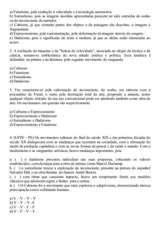 a) Futurismo, pela exaltação à velocidade e à tecnologia automotiva.
b) Surrealismo, pois as imagens insólitas apresentadas parecem ter sido extraídas do sonho
ou do inconsciente do narrador.
c) Cubismo, já que somente partes dos objetos e da paisagem são descritas, a imagem é
fragmentária.
d) Expressionismo, pela caricaturização, pela deformação da imagem através do exagero.
e) Dadaísmo, pois o significado do texto é nenhum, já que as idéias estão misturadas ao
acaso.
2. A exaltação da máquina e da "beleza da velocidade", associada ao elogio da técnica e da
ciência, tornam-se emblemática da nova atitude estética e política. Essa temática é
defendida na pintura e na literatura pelo seguinte movimento de vanguarda
a) Cubismo
b) Futurismo
c) Surrealismo
d) Dadaísmo
3. Um caracteriza-se pela valorização do inconsciente, do sonho, em sintonia com a
psicanálise de Freud, o outro pela destruição total da arte, propondo a antiarte, assim
qualquer objeto retirado de seu uso convencional pode ser admirado também como obra de
arte. Os movimentos em questão são respectivamente
a) Cubismo e Expressionismo
b) Expressionismo e Dadaísmo
c) Surrealismo e Dadaísmo
d) Expressionismo e Futurismo
4. (UFPE – PE) Os movimentos culturais do final do século XIX e das primeiras décadas do
século XX dialogavam com as mudanças que ocorriam na sociedade, com a afirmação do
modo de produção capitalista e com as novas formas de pensar e de sentir o mundo. Com o
modernismo e as vanguardas artísticas, houve mudanças importantes, pois
a. ( ) o dadaísmo procurou radicalizar nas suas propostas, criticando os valores
estabelecidos, com destaque para a obra de artistas como Marcel Duchamp.
b. ( ) o surrealismo trouxe a exploração do inconsciente, presente na pintura do espanhol
Salvador Dali e na obra literária do francês André Breton.
c. ( ) com obras que causaram impacto, houve um rompimento frente aos modelos
clássicos que adotavam regras e limites para o artista.
d. ( ) O Cubismo foi o movimento que mais explorou o subjetivismo, demonstrando intensa
preocupação como sofrimento humano.
a) V – V – V – V
b) V – V – V –F
c) V – V – F – F
d) V – F – V – F
 