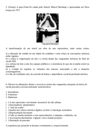 5. (Unesp) A peça Fonte foi criada pelo francês Marcel Duchamp e apresentada em Nova
Iorque em 1917.
A transformação de um urinol em obra de arte representou, entre outras coisas,
a) a alteração do sentido de um objeto do cotidiano e uma crítica às convenções artísticas
então vigentes.
b) a crítica à vulgarização da arte e a ironia diante das vanguardas artísticas do final do
século XIX.
c) o esforço de tirar a arte dos espaços públicos e a insistência de que ela só podia existir na
intimidade.
d) a vontade de expulsar os visitantes dos museus, associando a arte a situações
constrangedoras.
e) o fim da verdadeira arte, do conceito de beleza e importância social da produção artística.
6. Observe as afirmações abaixo e associeos nomes das vanguardas europeias do início do
século passado comsuas principais características.
1. Surrealismo
2. Futurismo
3. Dadaísmo
( ) A arte representa o movimento incansável da vida urbana.
( ) Irracionalismo interpretativo
( ) “Arte do sonho”
( ) Quebra dos valores artísticos ligados ao belo e à ideologia norteadora
( ) Representação incoerente
( ) Culto ao mundo moderno e suas representações: a máquina, a indústria, etc.
( ) Associações alucinatórias e ligação com o mundo psíquico
( ) Destruição do passado
A sequência que preenche as lacunas corretamente é, respectivamente:
 
