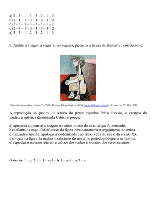 a) 2 – 3 – 1 – 3 – 3 – 2 – 1 – 2
b) 2 – 1 – 1 – 3 – 1 – 2 – 1 – 2
c) 2 – 2 – 3 – 3 – 3 – 2 – 1 – 2
d) 2 – 3 – 1 – 3 – 1 – 3 – 3 – 2
e) 3 – 3 – 1 – 2 – 3 – 2 – 1 – 3
7. Analise a imagem a seguir e, em seguida, preencha a lacuna da afirmativa, corretamente.
“Jaqueline com mãos cruzadas” – Pablo Picasso. Disponível em: 1954 www1.folha.uol.com.br. Acesso em: 29. Out. 2011.
A reprodução do quadro, de autoria do pintor espanhol Pablo Picasso, é exemplo da
tendência artística denominada Cubismo porque
a) apresenta a quem vê a imagem os vários pontos de vista do que foi retratado.
b) deforma os traços fisionômicos da figura para demonstrar o engajamento do artista.
c) faz, indiretamente, apologia à modernidade e ao ritmo veloz do início do século XX.
d) projeta na figura da mulher o ceticismo do artista no período pós-guerra na Europa.
e) reproduz o universo interno e caótico dos sonhos e loucuras dos seres humanos.
Gabarito: 1 – e, 2 – b, 3 – c, 4 – b, 5 – a, 6 – a, 7 – a.
 