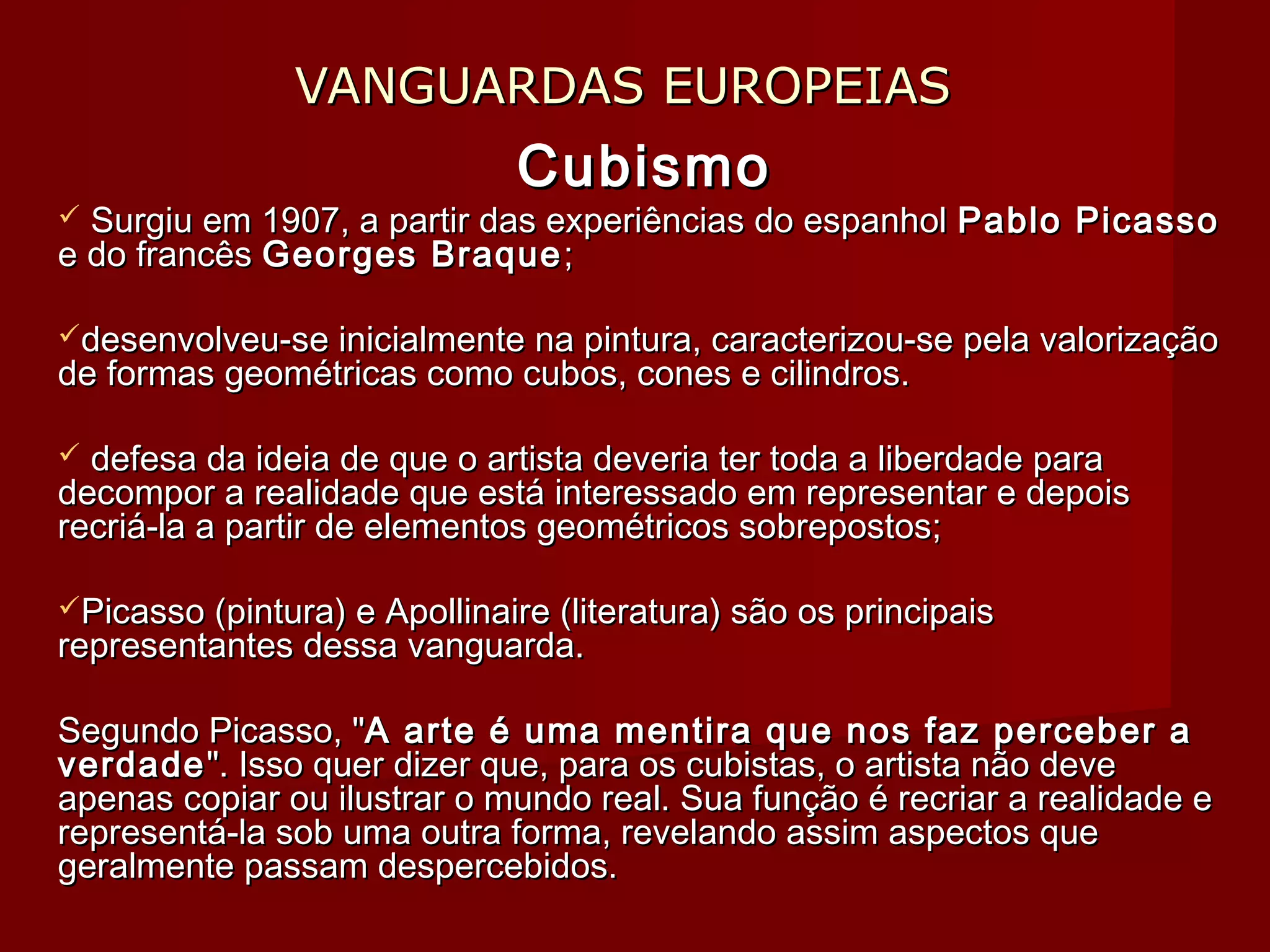 VANGUARDAS EUROPEIASVANGUARDAS EUROPEIAS
CubismoCubismo
 Surgiu em 1907, a partir das experiências do espanholSurgiu em 1907, a partir das experiências do espanhol Pablo PicassoPablo Picasso
e do francêse do francês Georges BraqueGeorges Braque ;;
desenvolveu-se inicialmente na pintura, caracterizou-se pela valorizaçãodesenvolveu-se inicialmente na pintura, caracterizou-se pela valorização
de formas geométricas como cubos, cones e cilindros.de formas geométricas como cubos, cones e cilindros.
 defesa da ideia de que o artista deveria ter toda a liberdade paradefesa da ideia de que o artista deveria ter toda a liberdade para
decompor a realidade que está interessado em representar e depoisdecompor a realidade que está interessado em representar e depois
recriá-la a partir de elementos geométricos sobrepostos;recriá-la a partir de elementos geométricos sobrepostos;
Picasso (pintura) e Apollinaire (literatura) são os principaisPicasso (pintura) e Apollinaire (literatura) são os principais
representantes dessa vanguarda.representantes dessa vanguarda.
Segundo Picasso, "Segundo Picasso, "A arte é uma mentira que nos faz perceber aA arte é uma mentira que nos faz perceber a
verdadeverdade". Isso quer dizer que, para os cubistas, o artista não deve". Isso quer dizer que, para os cubistas, o artista não deve
apenas copiar ou ilustrar o mundo real. Sua função é recriar a realidade eapenas copiar ou ilustrar o mundo real. Sua função é recriar a realidade e
representá-la sob uma outra forma, revelando assim aspectos querepresentá-la sob uma outra forma, revelando assim aspectos que
geralmente passam despercebidos.geralmente passam despercebidos.
 