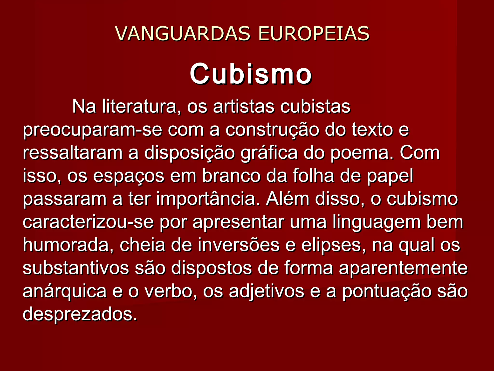 VANGUARDAS EUROPEIASVANGUARDAS EUROPEIAS
CubismoCubismo
Na literatura, os artistas cubistasNa literatura, os artistas cubistas
preocuparam-se com a construção do texto epreocuparam-se com a construção do texto e
ressaltaram a disposição gráfica do poema. Comressaltaram a disposição gráfica do poema. Com
isso, os espaços em branco da folha de papelisso, os espaços em branco da folha de papel
passaram a ter importância. Além disso, o cubismopassaram a ter importância. Além disso, o cubismo
caracterizou-se por apresentar uma linguagem bemcaracterizou-se por apresentar uma linguagem bem
humorada, cheia de inversões e elipses, na qual oshumorada, cheia de inversões e elipses, na qual os
substantivos são dispostos de forma aparentementesubstantivos são dispostos de forma aparentemente
anárquica e o verbo, os adjetivos e a pontuação sãoanárquica e o verbo, os adjetivos e a pontuação são
desprezados.desprezados.
 
