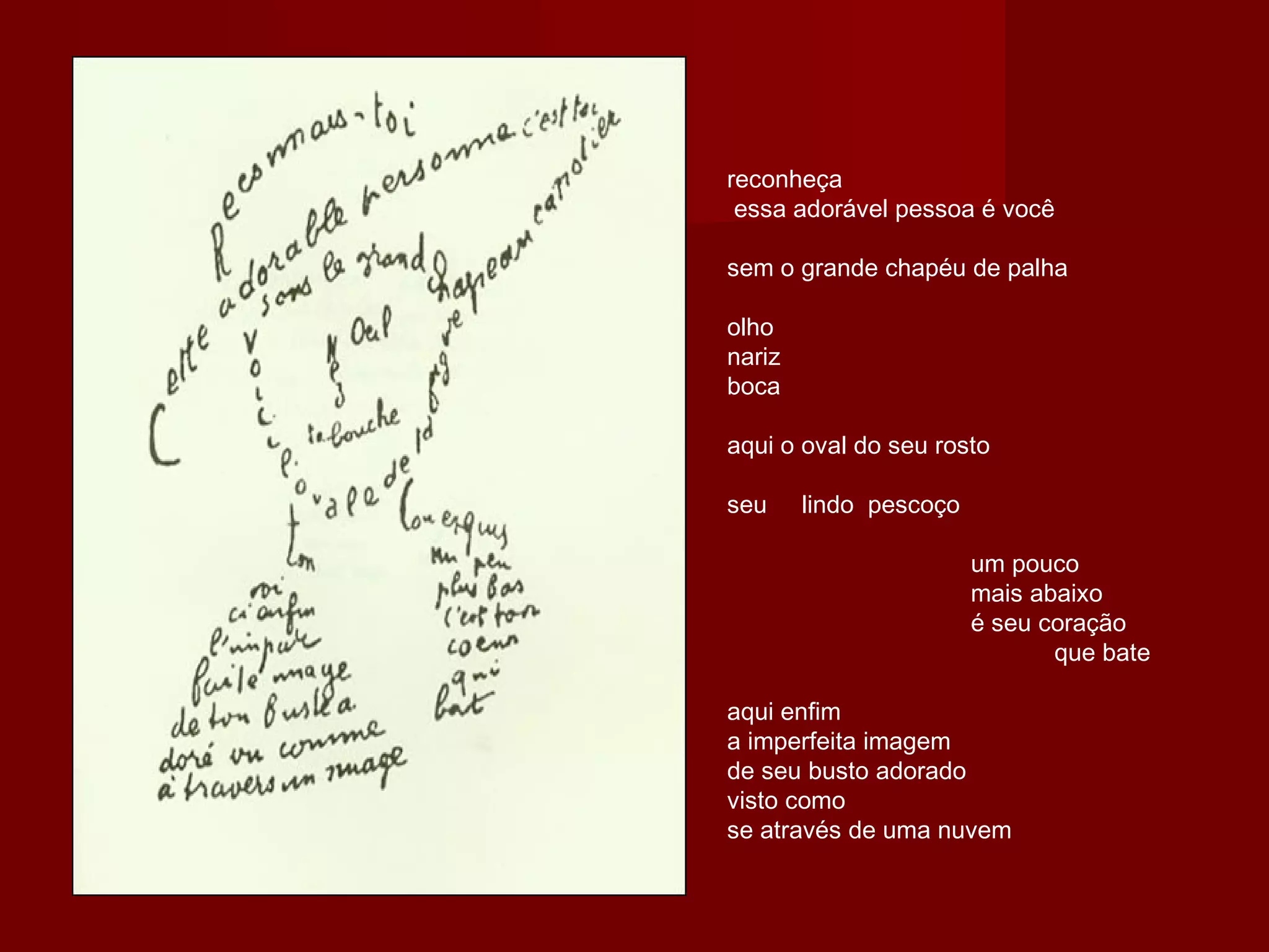reconheça
 essa adorável pessoa é você
sem o grande chapéu de palha
olho
nariz
boca
aqui o oval do seu rosto
seu     lindo  pescoço
                                   um pouco
                                   mais abaixo
                                   é seu coração
                                               que bate
aqui enfim
a imperfeita imagem
de seu busto adorado
visto como
se através de uma nuvem
 