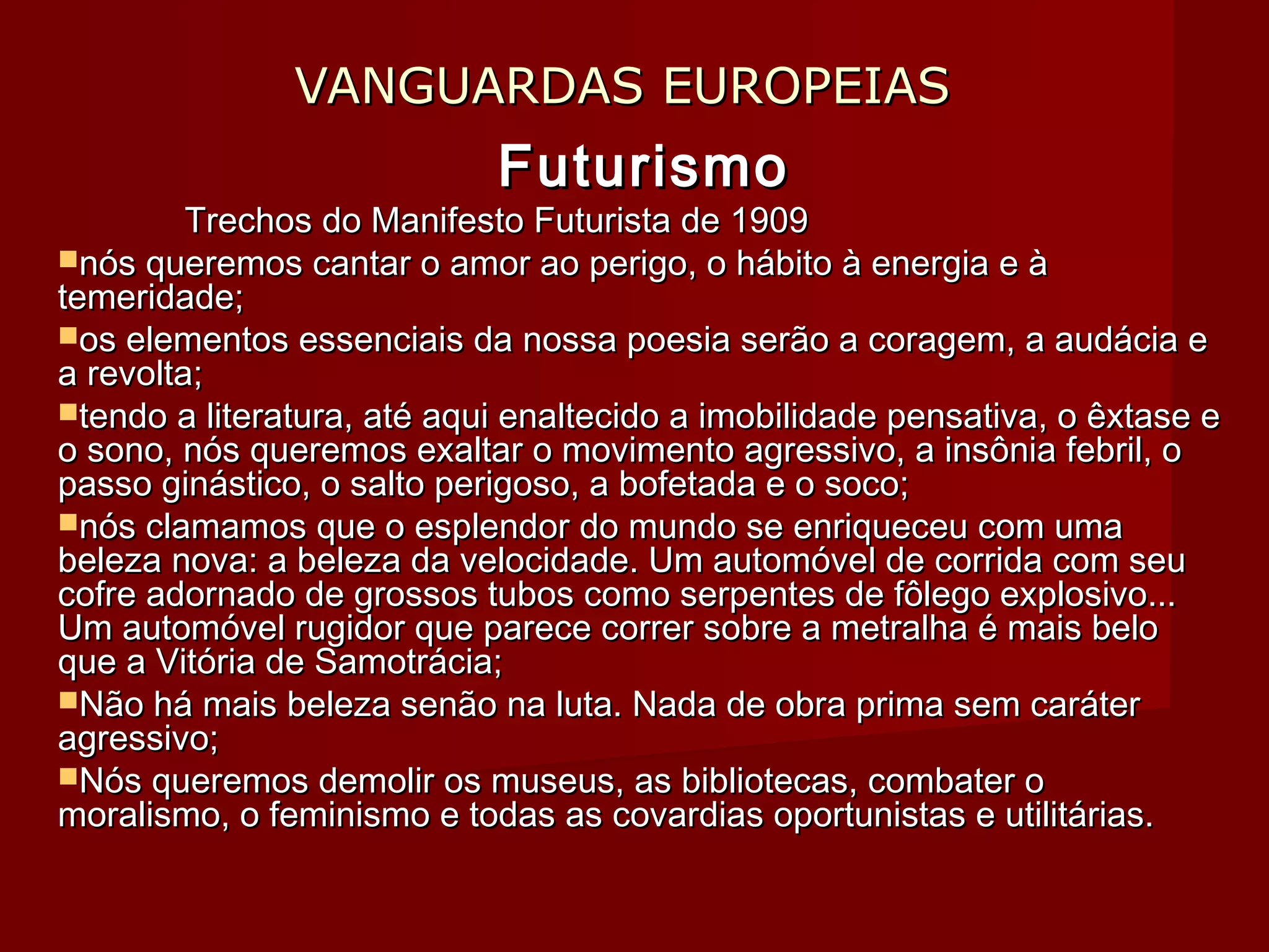 VANGUARDAS EUROPEIASVANGUARDAS EUROPEIAS
FuturismoFuturismo
Trechos do Manifesto Futurista de 1909Trechos do Manifesto Futurista de 1909
nós queremos cantar o amor ao perigo, o hábito à energia e ànós queremos cantar o amor ao perigo, o hábito à energia e à
temeridade;temeridade;
os elementos essenciais da nossa poesia serão a coragem, a audácia eos elementos essenciais da nossa poesia serão a coragem, a audácia e
a revolta;a revolta;
tendo a literatura, até aqui enaltecido a imobilidade pensativa, o êxtase etendo a literatura, até aqui enaltecido a imobilidade pensativa, o êxtase e
o sono, nós queremos exaltar o movimento agressivo, a insônia febril, oo sono, nós queremos exaltar o movimento agressivo, a insônia febril, o
passo ginástico, o salto perigoso, a bofetada e o soco;passo ginástico, o salto perigoso, a bofetada e o soco;
nós clamamos que o esplendor do mundo se enriqueceu com umanós clamamos que o esplendor do mundo se enriqueceu com uma
beleza nova: a beleza da velocidade. Um automóvel de corrida com seubeleza nova: a beleza da velocidade. Um automóvel de corrida com seu
cofre adornado de grossos tubos como serpentes de fôlego explosivo...cofre adornado de grossos tubos como serpentes de fôlego explosivo...
Um automóvel rugidor que parece correr sobre a metralha é mais beloUm automóvel rugidor que parece correr sobre a metralha é mais belo
que a Vitória de Samotrácia;que a Vitória de Samotrácia;
Não há mais beleza senão na luta. Nada de obra prima sem caráterNão há mais beleza senão na luta. Nada de obra prima sem caráter
agressivo;agressivo;
Nós queremos demolir os museus, as bibliotecas, combater oNós queremos demolir os museus, as bibliotecas, combater o
moralismo, o feminismo e todas as covardias oportunistas e utilitárias.moralismo, o feminismo e todas as covardias oportunistas e utilitárias.
 