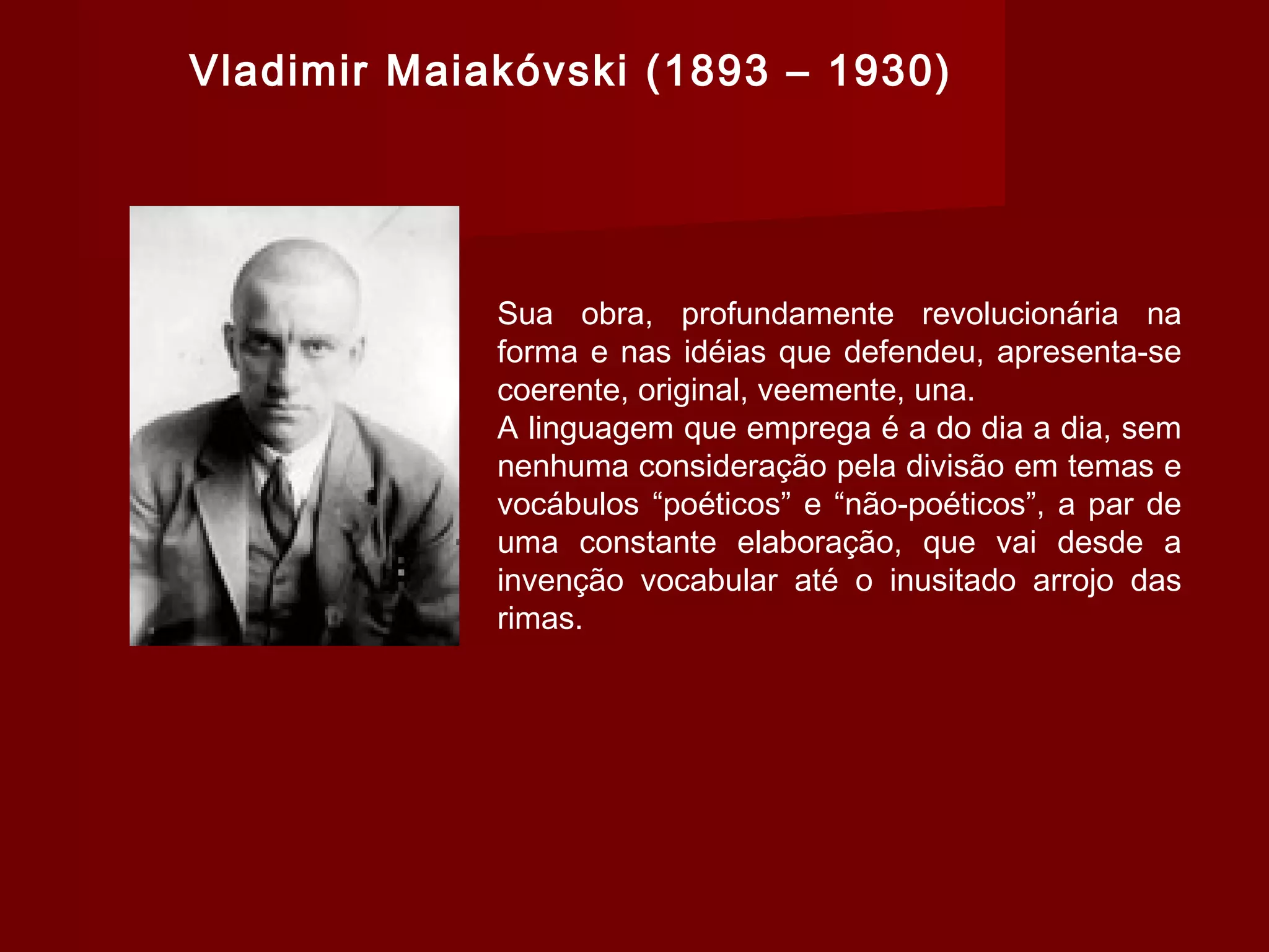 Vladimir Maiakóvski (1893 – 1930)
Sua obra, profundamente revolucionária na
forma e nas idéias que defendeu, apresenta-se
coerente, original, veemente, una.
A linguagem que emprega é a do dia a dia, sem
nenhuma consideração pela divisão em temas e
vocábulos “poéticos” e “não-poéticos”, a par de
uma constante elaboração, que vai desde a
invenção vocabular até o inusitado arrojo das
rimas.
 