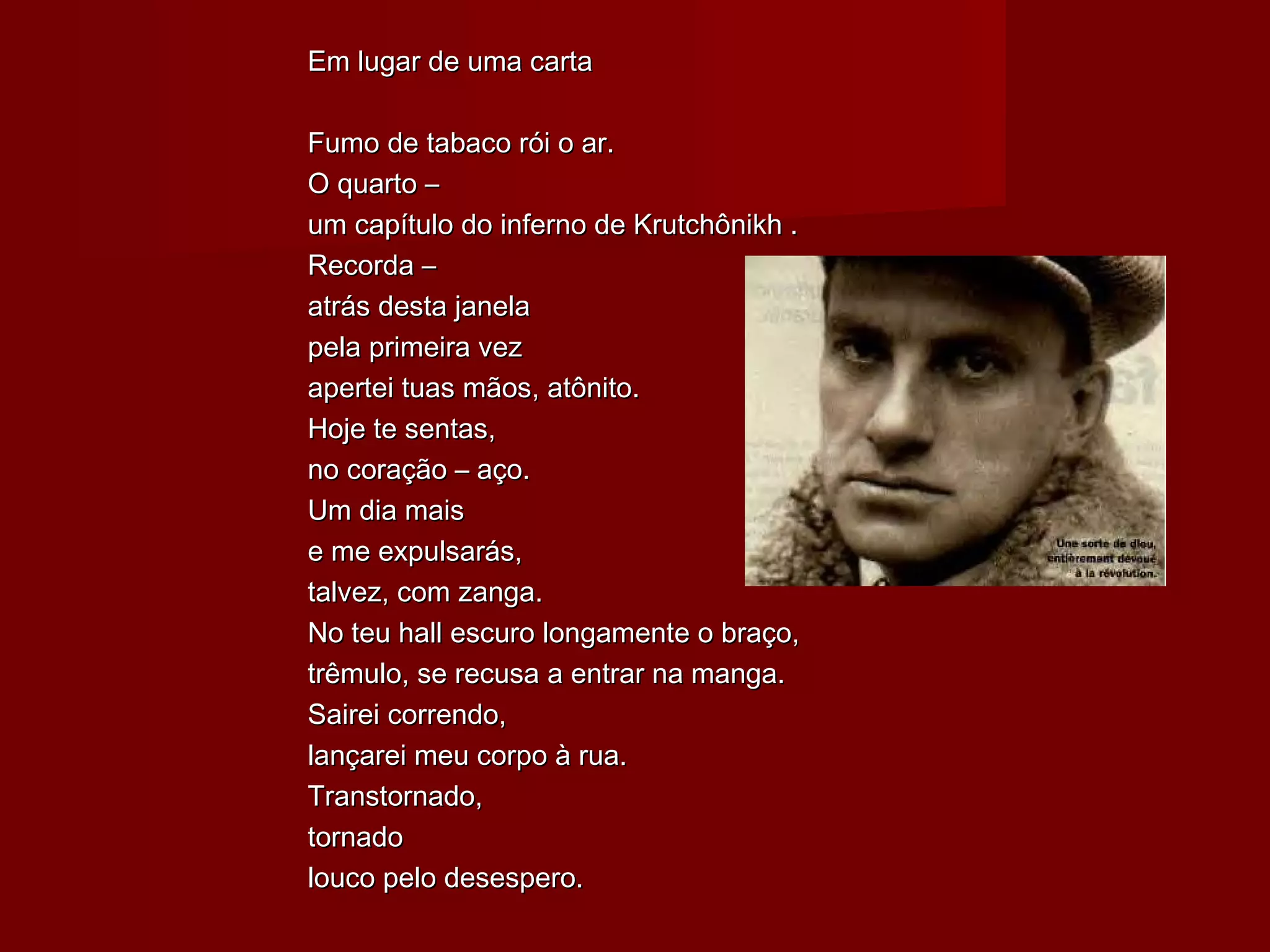 Em lugar de uma cartaEm lugar de uma carta
Fumo de tabaco rói o ar.Fumo de tabaco rói o ar.
O quarto –O quarto –
um capítulo do inferno de Krutchônikh .um capítulo do inferno de Krutchônikh .
Recorda –Recorda –
atrás desta janelaatrás desta janela
pela primeira vezpela primeira vez
apertei tuas mãos, atônito.apertei tuas mãos, atônito.
Hoje te sentas,Hoje te sentas,
no coração – aço.no coração – aço.
Um dia maisUm dia mais
e me expulsarás,e me expulsarás,
talvez, com zanga.talvez, com zanga.
No teu hall escuro longamente o braço,No teu hall escuro longamente o braço,
trêmulo, se recusa a entrar na manga.trêmulo, se recusa a entrar na manga.
Sairei correndo,Sairei correndo,
lançarei meu corpo à rua.lançarei meu corpo à rua.
Transtornado,Transtornado,
tornadotornado
louco pelo desespero.louco pelo desespero.
 