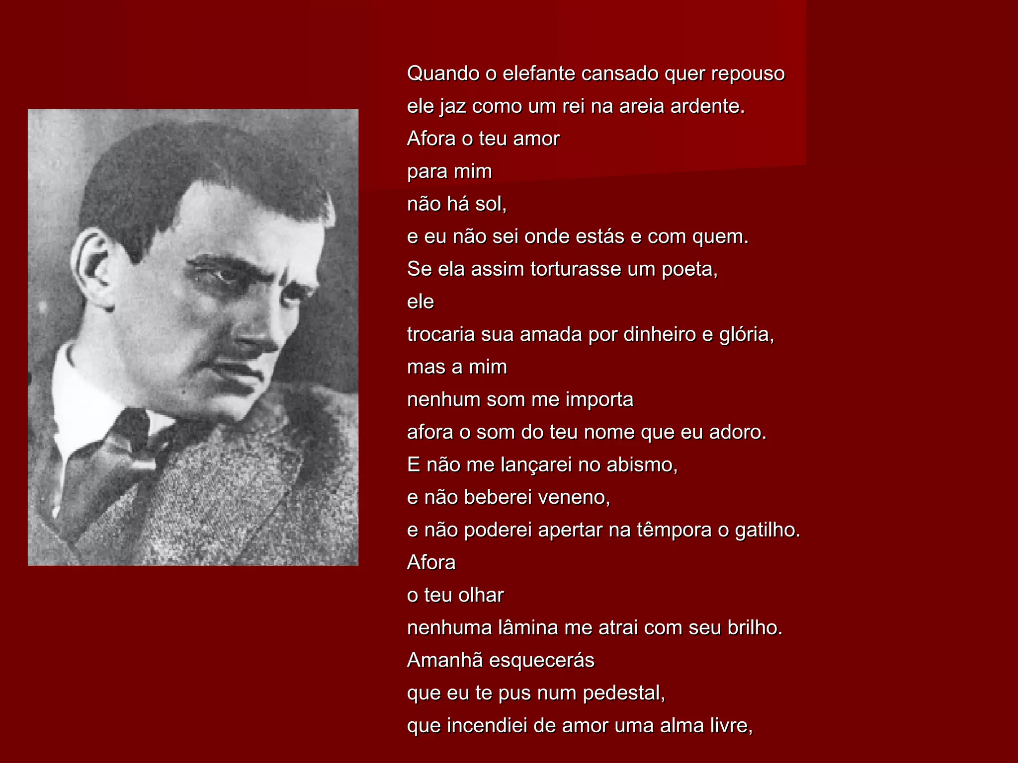 Quando o elefante cansado quer repousoQuando o elefante cansado quer repouso
ele jaz como um rei na areia ardente.ele jaz como um rei na areia ardente.
Afora o teu amorAfora o teu amor
para mimpara mim
não há sol,não há sol,
e eu não sei onde estás e com quem.e eu não sei onde estás e com quem.
Se ela assim torturasse um poeta,Se ela assim torturasse um poeta,
eleele
trocaria sua amada por dinheiro e glória,trocaria sua amada por dinheiro e glória,
mas a mimmas a mim
nenhum som me importanenhum som me importa
afora o som do teu nome que eu adoro.afora o som do teu nome que eu adoro.
E não me lançarei no abismo,E não me lançarei no abismo,
e não beberei veneno,e não beberei veneno,
e não poderei apertar na têmpora o gatilho.e não poderei apertar na têmpora o gatilho.
AforaAfora
o teu olharo teu olhar
nenhuma lâmina me atrai com seu brilho.nenhuma lâmina me atrai com seu brilho.
Amanhã esquecerásAmanhã esquecerás
que eu te pus num pedestal,que eu te pus num pedestal,
que incendiei de amor uma alma livre,que incendiei de amor uma alma livre,
 