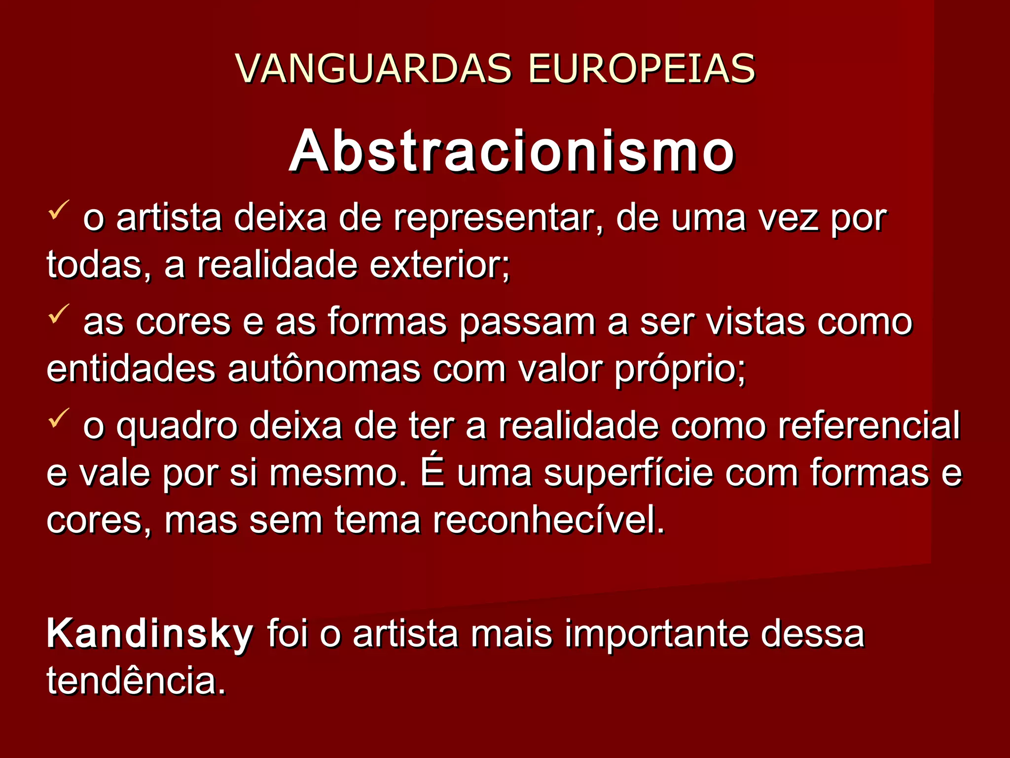 VANGUARDAS EUROPEIASVANGUARDAS EUROPEIAS
AbstracionismoAbstracionismo
 o artista deixa de representar, de uma vez poro artista deixa de representar, de uma vez por
todas, a realidade exterior;todas, a realidade exterior;
 as cores e as formas passam a ser vistas comoas cores e as formas passam a ser vistas como
entidades autônomas com valor próprio;entidades autônomas com valor próprio;
 o quadro deixa de ter a realidade como referencialo quadro deixa de ter a realidade como referencial
e vale por si mesmo. É uma superfície com formas ee vale por si mesmo. É uma superfície com formas e
cores, mas sem tema reconhecível.cores, mas sem tema reconhecível.
KandinskyKandinsky foi o artista mais importante dessafoi o artista mais importante dessa
tendência.tendência.
 