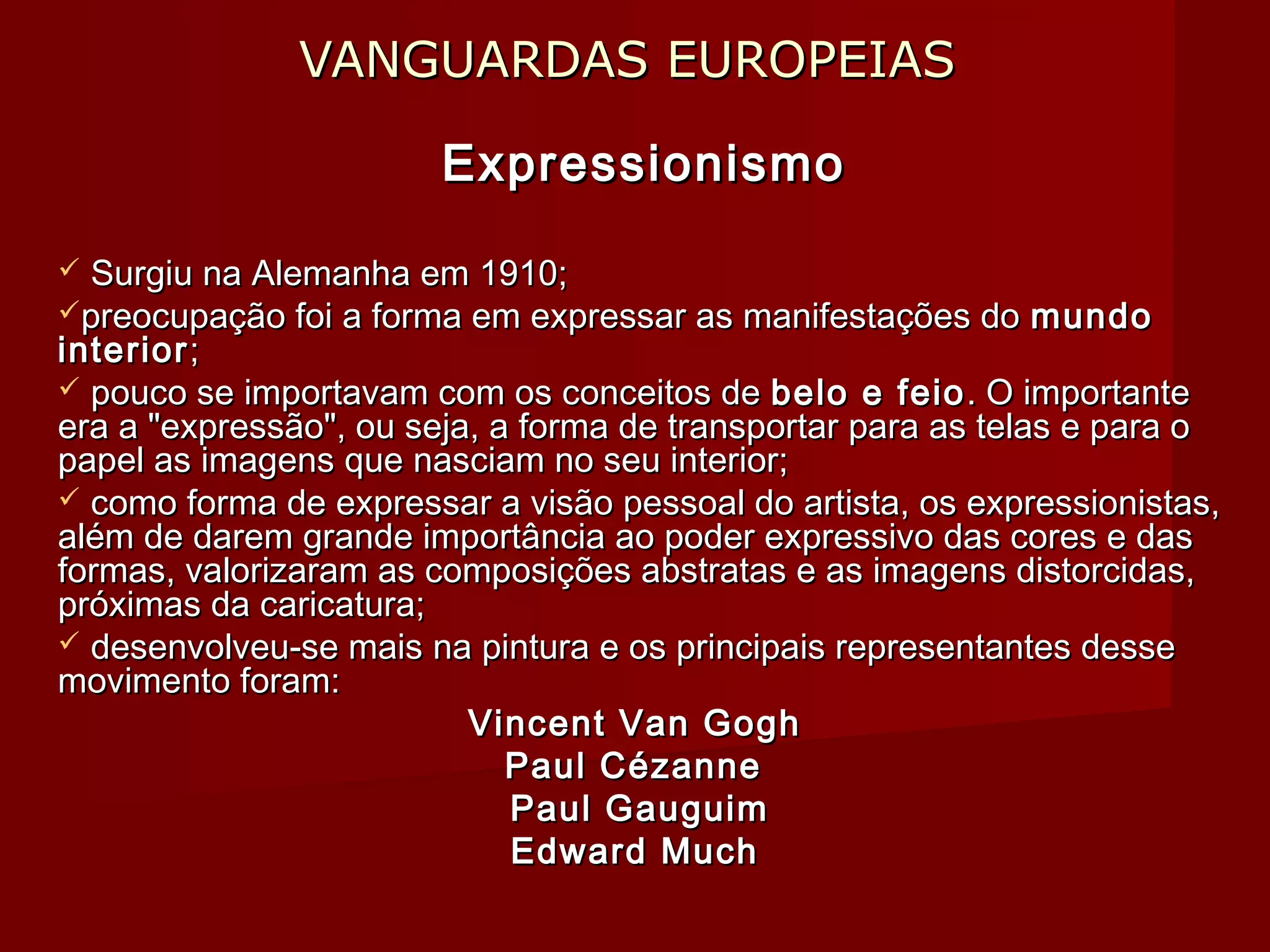 VANGUARDAS EUROPEIASVANGUARDAS EUROPEIAS
ExpressionismoExpressionismo
 Surgiu na Alemanha em 1910;Surgiu na Alemanha em 1910;
preocupação foi a forma em expressar as manifestações dopreocupação foi a forma em expressar as manifestações do mundomundo
interiorinterior;;
 pouco se importavam com os conceitos depouco se importavam com os conceitos de belo e feiobelo e feio . O importante. O importante
era a "expressão", ou seja, a forma de transportar para as telas e para oera a "expressão", ou seja, a forma de transportar para as telas e para o
papel as imagens que nasciam no seu interior;papel as imagens que nasciam no seu interior;
 como forma de expressar a visão pessoal do artista, os expressionistas,como forma de expressar a visão pessoal do artista, os expressionistas,
além de darem grande importância ao poder expressivo das cores e dasalém de darem grande importância ao poder expressivo das cores e das
formas, valorizaram as composições abstratas e as imagens distorcidas,formas, valorizaram as composições abstratas e as imagens distorcidas,
próximas da caricatura;próximas da caricatura;
 desenvolveu-se mais na pintura e os principais representantes dessedesenvolveu-se mais na pintura e os principais representantes desse
movimento foram:movimento foram:
Vincent Van GoghVincent Van Gogh
Paul CézannePaul Cézanne
Paul GauguimPaul Gauguim
Edward MuchEdward Much
 