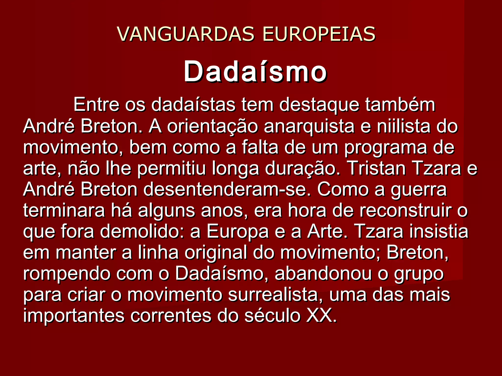 VANGUARDAS EUROPEIASVANGUARDAS EUROPEIAS
DadaísmoDadaísmo
Entre os dadaístas tem destaque tambémEntre os dadaístas tem destaque também
André Breton. A orientação anarquista e niilista doAndré Breton. A orientação anarquista e niilista do
movimento, bem como a falta de um programa demovimento, bem como a falta de um programa de
arte, não lhe permitiu longa duração. Tristan Tzara earte, não lhe permitiu longa duração. Tristan Tzara e
André Breton desentenderam-se. Como a guerraAndré Breton desentenderam-se. Como a guerra
terminara há alguns anos, era hora de reconstruir oterminara há alguns anos, era hora de reconstruir o
que fora demolido: a Europa e a Arte. Tzara insistiaque fora demolido: a Europa e a Arte. Tzara insistia
em manter a linha original do movimento; Breton,em manter a linha original do movimento; Breton,
rompendo com o Dadaísmo, abandonou o gruporompendo com o Dadaísmo, abandonou o grupo
para criar o movimento surrealista, uma das maispara criar o movimento surrealista, uma das mais
importantes correntes do século XX.importantes correntes do século XX.
 
