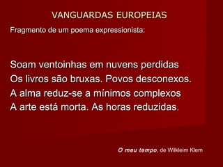 VANGUARDAS EUROPEIASVANGUARDAS EUROPEIAS
Fragmento de um poema expressionista:Fragmento de um poema expressionista:
Soam ventoinhas em nuvens perdidasSoam ventoinhas em nuvens perdidas
Os livros são bruxas. Povos desconexos.Os livros são bruxas. Povos desconexos.
A alma reduz-se a mínimos complexosA alma reduz-se a mínimos complexos
A arte está morta. As horas reduzidasA arte está morta. As horas reduzidas..
O meu tempo, de Wilkleim Klem
 