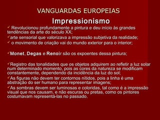 VANGUARDAS EUROPEIASVANGUARDAS EUROPEIAS
ImpressionismoImpressionismo
 Revolucionou profundamente a pintura e deu início às grandesRevolucionou profundamente a pintura e deu início às grandes
tendências da arte do século XX;tendências da arte do século XX;
arte sensorial que valorizava a impressão subjetiva da realidade;arte sensorial que valorizava a impressão subjetiva da realidade;
 o movimento de criação vai do mundo exterior para o interior;o movimento de criação vai do mundo exterior para o interior;
MonetMonet,, DegasDegas ee RenoiRenoir são os expoentes dessa pintura;r são os expoentes dessa pintura;
Registro das tonalidades que os objetos adquirem ao refletir a luz solarRegistro das tonalidades que os objetos adquirem ao refletir a luz solar
num determinado momento, pois as cores da natureza se modificamnum determinado momento, pois as cores da natureza se modificam
constantemente, dependendo da incidência da luz do sol;constantemente, dependendo da incidência da luz do sol;
As figuras não devem ter contornos nítidos, pois a linha é umaAs figuras não devem ter contornos nítidos, pois a linha é uma
abstração do ser humano para representar imagens;abstração do ser humano para representar imagens;
As sombras devem ser luminosas e coloridas, tal como é a impressãoAs sombras devem ser luminosas e coloridas, tal como é a impressão
visual que nos causam, e não escuras ou pretas, como os pintoresvisual que nos causam, e não escuras ou pretas, como os pintores
costumavam representá-las no passado.costumavam representá-las no passado.
 